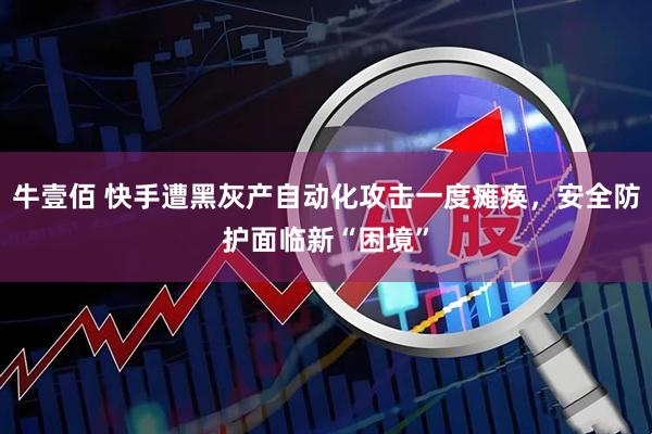 牛壹佰 快手遭黑灰产自动化攻击一度瘫痪，安全防护面临新“困境”