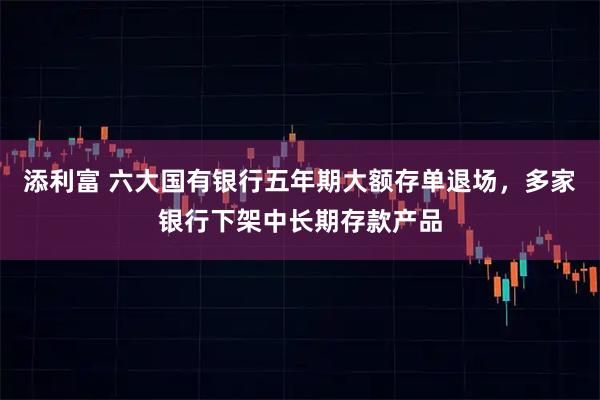 添利富 六大国有银行五年期大额存单退场，多家银行下架中长期存款产品