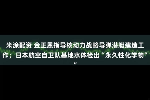 米涂配资 金正恩指导核动力战略导弹潜艇建造工作；日本航空自卫队基地水体检出“永久性化学物”