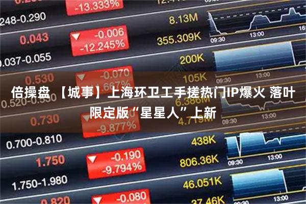 倍操盘 【城事】上海环卫工手搓热门IP爆火 落叶限定版“星星人”上新