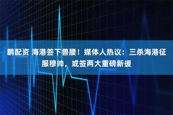 鹏配资 海港签下兽腰！媒体人热议：三杀海港征服穆帅，或签两大重磅新援
