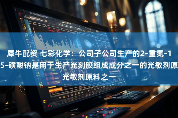 犀牛配资 七彩化学：公司子公司生产的2-重氮-1-萘酚-5-磺酸钠是用于生产光刻胶组成成分之一的光敏剂原料之一