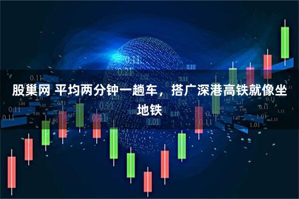 股巢网 平均两分钟一趟车，搭广深港高铁就像坐地铁