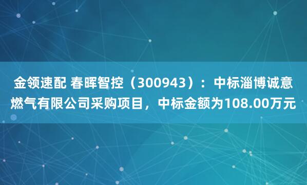 金领速配 春晖智控（300943）：中标淄博诚意燃气有限公司采购项目，中标金额为108.00万元