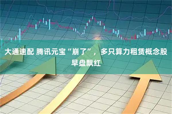 大通速配 腾讯元宝“崩了”，多只算力租赁概念股早盘飘红