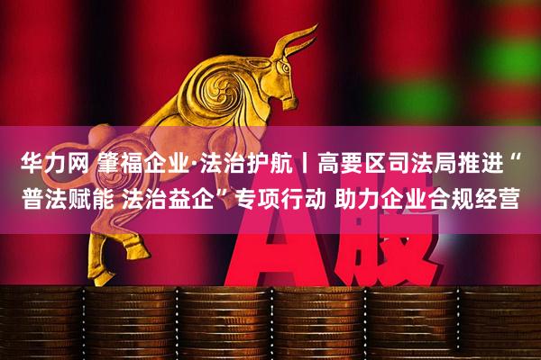 华力网 肇福企业·法治护航丨高要区司法局推进“普法赋能 法治益企”专项行动 助力企业合规经营