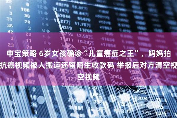 申宝策略 6岁女孩确诊“儿童癌症之王”，妈妈拍的抗癌视频被人搬运还留陌生收款码 举报后对方清空视频