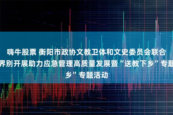 嗨牛股票 衡阳市政协文教卫体和文史委员会联合教育界别开展助力应急管理高质量发展暨“送教下乡”专题活动