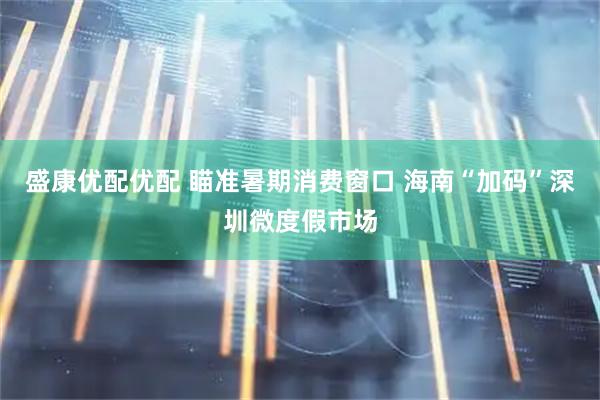 盛康优配优配 瞄准暑期消费窗口 海南“加码”深圳微度假市场